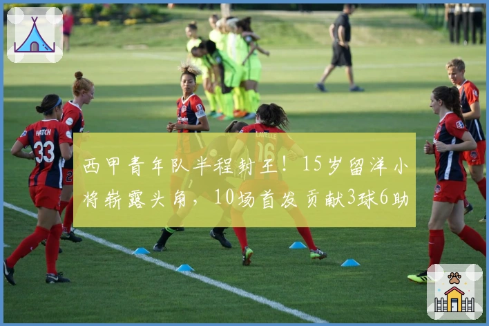 西甲青年队半程封王！15岁留洋小将崭露头角，10场首发贡献3球6助