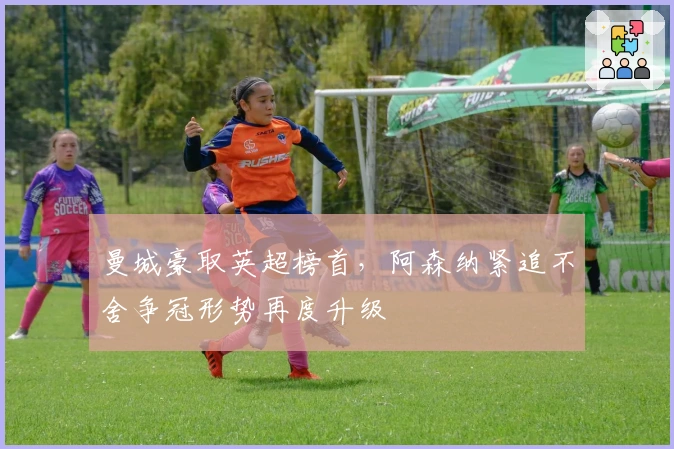 曼城豪取英超榜首，阿森纳紧追不舍争冠形势再度升级