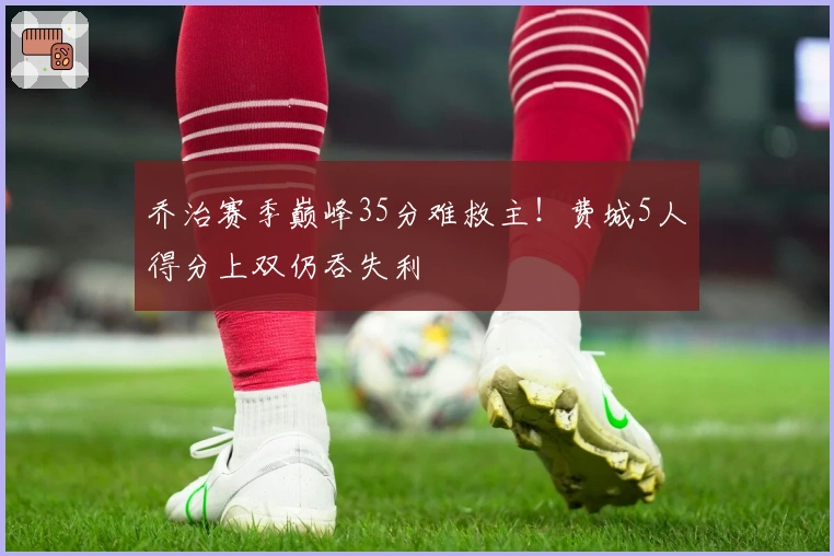 乔治赛季巅峰35分难救主！费城5人得分上双仍吞失利