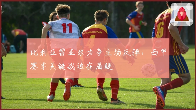 比利亚雷亚尔力争主场反弹，西甲赛季关键战迫在眉睫