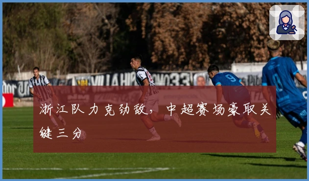 浙江队力克劲敌，中超赛场豪取关键三分