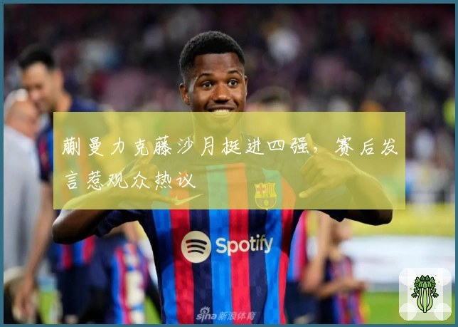 蒯曼力克藤沙月挺进四强，赛后发言惹观众热议