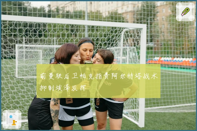 前曼联后卫帕克指责阿尔特塔战术抑制埃泽发挥