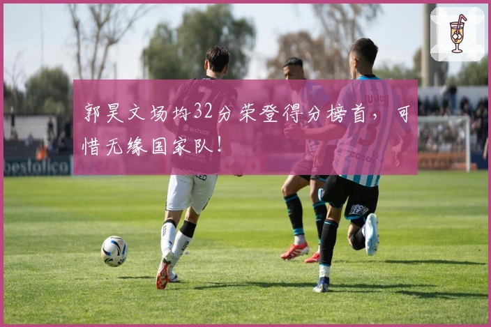 郭昊文场均32分荣登得分榜首，可惜无缘国家队！