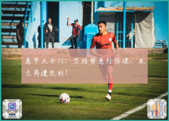 意甲大冷门：艾格努意外伤退，米兰再遭失利！