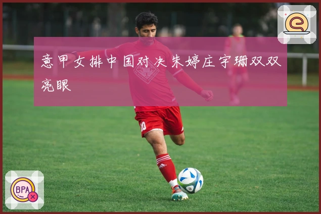 意甲女排中国对决朱婷庄宇珊双双亮眼