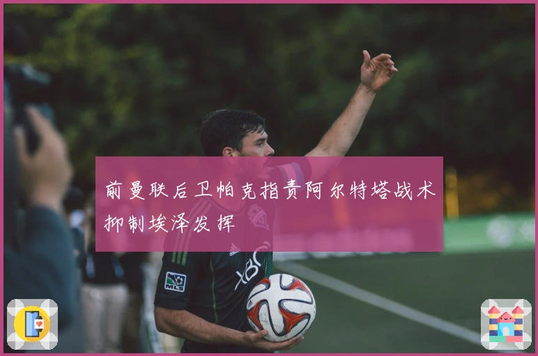 前曼联后卫帕克指责阿尔特塔战术抑制埃泽发挥