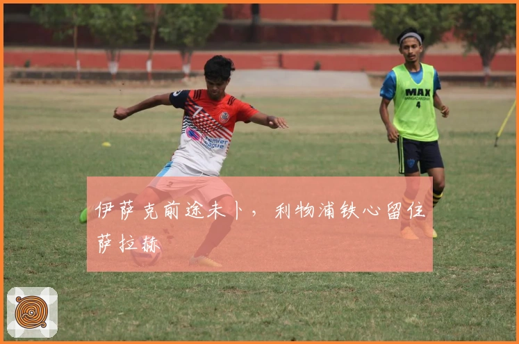 伊萨克前途未卜，利物浦铁心留住萨拉赫